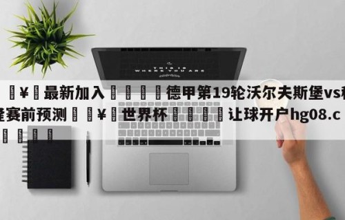🥀最新加入🐔德甲第19轮沃尔夫斯堡vs科隆赛前预测🥀世界杯🐔让球开户hg08.cc🎁