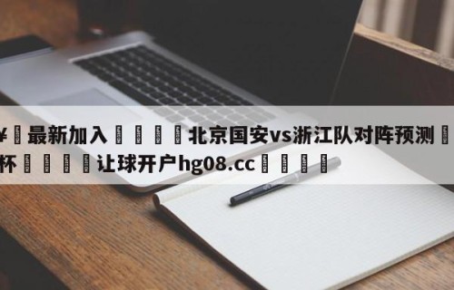 🥀最新加入🐔北京国安vs浙江队对阵预测🥀世界杯🐔让球开户hg08.cc🎁